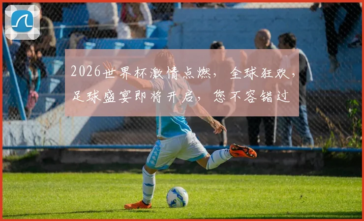 2026世界杯激情点燃，全球狂欢，足球盛宴即将开启，您不容错过