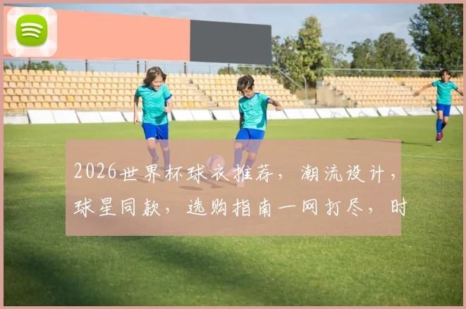 2026世界杯球衣推荐，潮流设计，球星同款，选购指南一网打尽，时尚必备