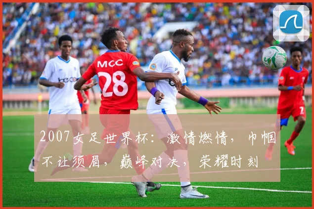 2007女足世界杯：激情燃情，巾帼不让须眉，巅峰对决，荣耀时刻
