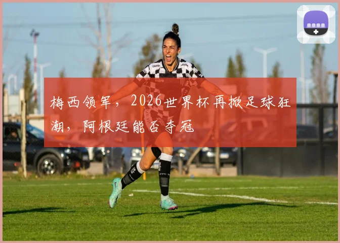 梅西领军，2026世界杯再掀足球狂潮，阿根廷能否夺冠