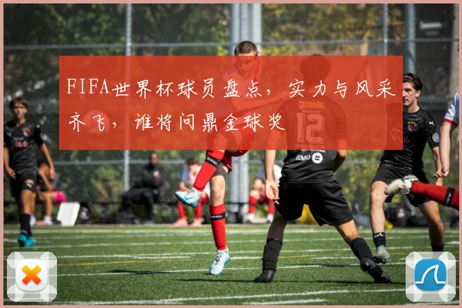 FIFA世界杯球员盘点，实力与风采齐飞，谁将问鼎金球奖