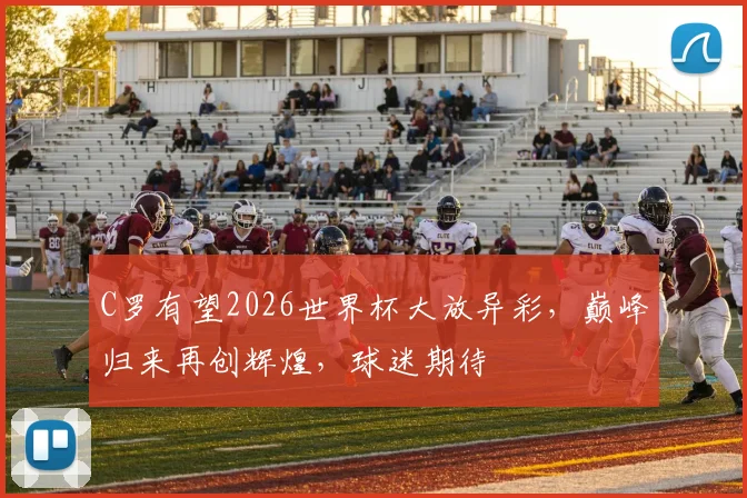 C罗有望2026世界杯大放异彩，巅峰归来再创辉煌，球迷期待